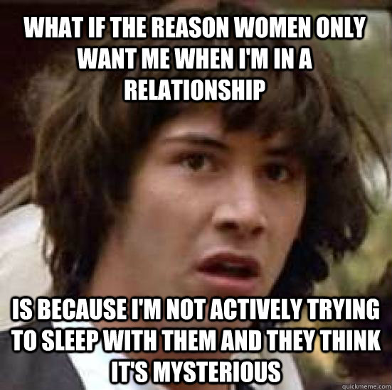 What if the reason women only want me when I'm in a relationship Is because I'm not actively trying to sleep with them and they think it's mysterious - What if the reason women only want me when I'm in a relationship Is because I'm not actively trying to sleep with them and they think it's mysterious  conspiracy keanu