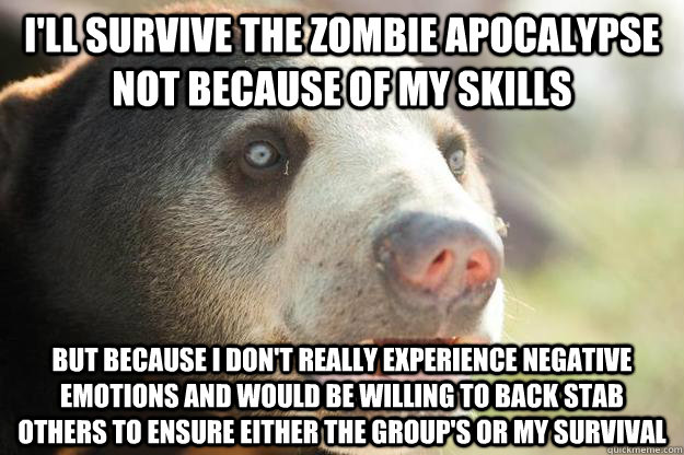 I'll survive the zombie apocalypse not because of my skills but because i don't really experience negative emotions and would be willing to back stab others to ensure either the group's or my survival - I'll survive the zombie apocalypse not because of my skills but because i don't really experience negative emotions and would be willing to back stab others to ensure either the group's or my survival  Unashamed Confession Bear