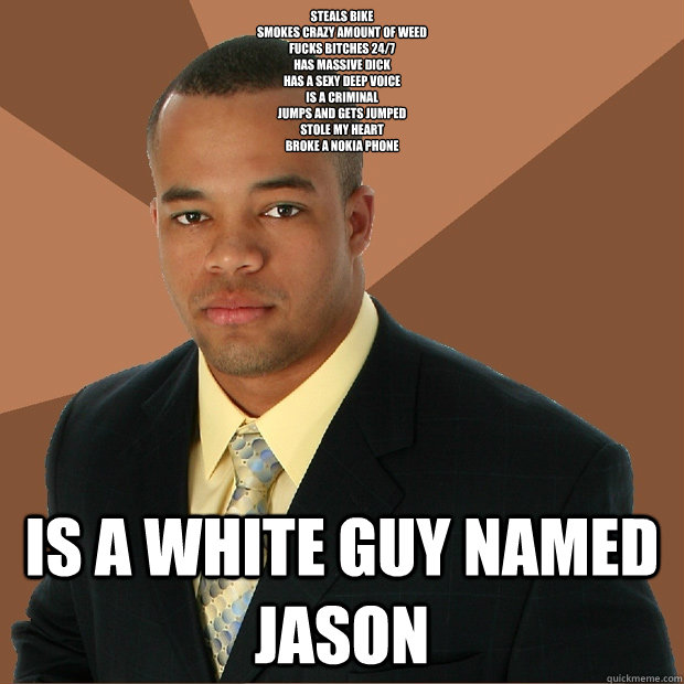 Steals bike
smokes crazy amount of weed
fucks bitches 24/7
Has massive dick
Has a sexy deep voice
Is a criminal
Jumps and gets jumped
Stole my heart
Broke a nokia phone Is a white guy named Jason   Successful Black Man