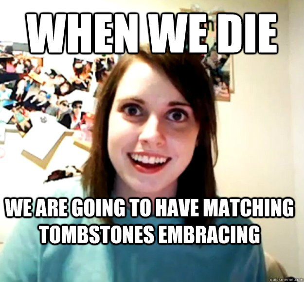 When we die We are going to have matching tombstones embracing  Overly Attached Girlfriend