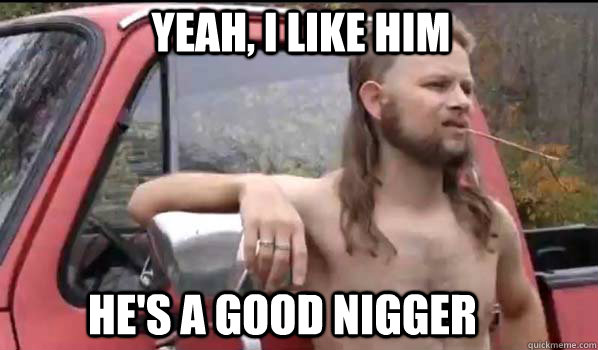 Yeah, I like him He's A Good Nigger  Almost Politically Correct Redneck