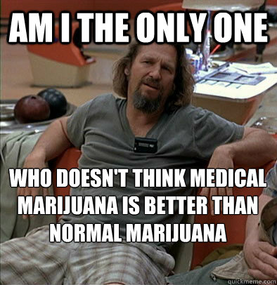 Am I the only one Who doesn't think medical marijuana is better than normal marijuana  The Dude