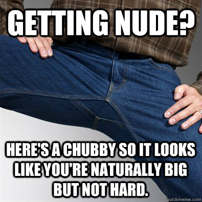 Getting nude? Here's a chubby so it looks like you're naturally big but not hard.  Scumbag Penis