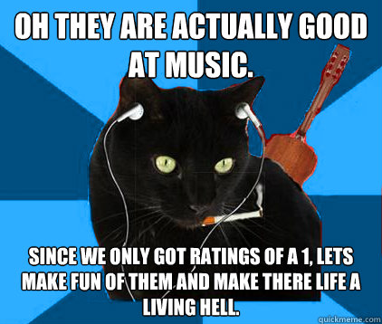Oh they are actually good at music. since we only got ratings of a 1, lets make fun of them and make there life a living hell.   Socially Awkward Berklee Cat