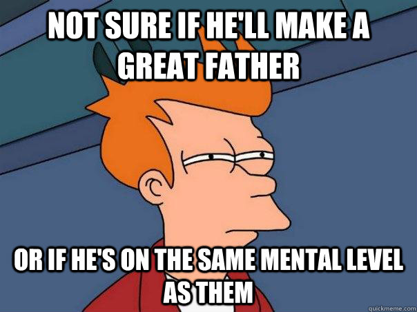 not sure if he'll make a great father or if he's on the same mental level as them - not sure if he'll make a great father or if he's on the same mental level as them  Futurama Fry