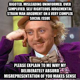 Bigoted, misleading uninformed, over simplified, self righteous judgemental straw man argument on a very complex social issue  Please explain to me why my deliberately absurd misrepresentation of you makes sense  Condescending Wonka