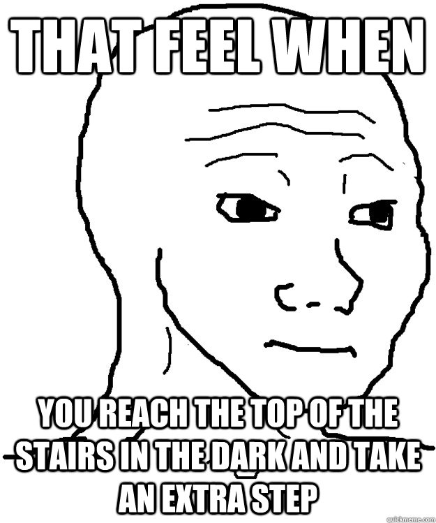 that feel when you reach the top of the stairs in the dark and take an extra step  