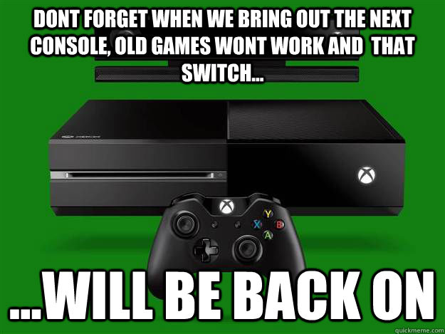Dont forget when we bring out the next console, old games wont work and  that switch... ...will be back on  Scumbag Xbox One