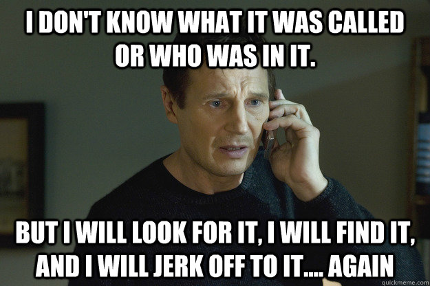 I don't know what it was called or who was in it. but I will look for it, i will find it, and i will jerk off to it.... again - I don't know what it was called or who was in it. but I will look for it, i will find it, and i will jerk off to it.... again  Taken Liam Neeson