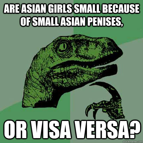 Are asian girls small because of small asian penises, or visa versa? - Are asian girls small because of small asian penises, or visa versa?  Philosoraptor