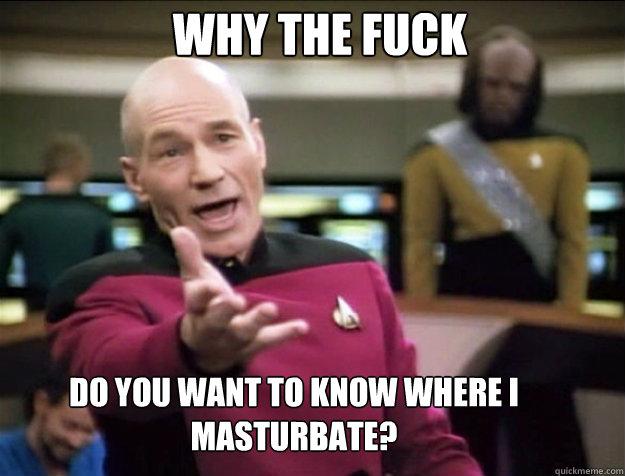 WHY THE FUCK do you want to know where i masturbate?  Piccard 2