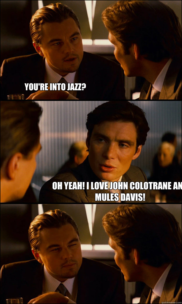 You're Into jazz? Oh yeah! I love John Colotrane and Mules Davis!  Inception