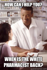 How can I help you? When is the white pharmacist back?  angry pharmacist
