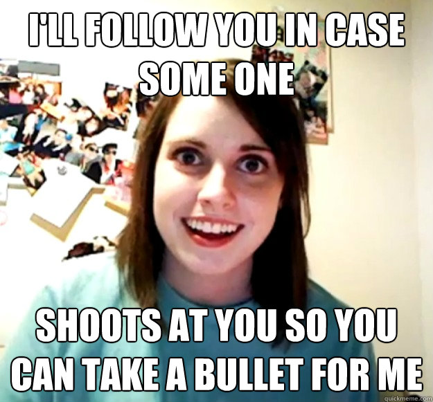 I'll follow you in case some one shoots at you so you can take a bullet for me  Overly Attached Girlfriend