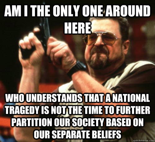 Am i the only one around here Who understands that a national tragedy is not the time to further partition our society based on our separate beliefs  Am I The Only One Around Here