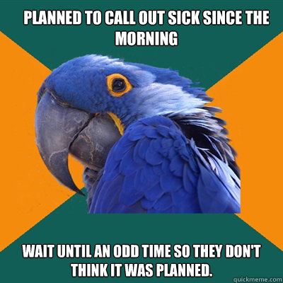 Planned to call out sick since the morning Wait until an odd time so they don't think it was planned. - Planned to call out sick since the morning Wait until an odd time so they don't think it was planned.  Paranoid Parrot