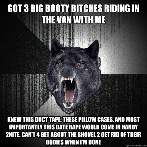 Got 3 big booty bitches riding in the van with me Knew this duct tape, these pillow cases, and most importantly this date rape would come in handy 2nite. Can't 4 get about the shovel 2 get rid of their bodies when i'm done I'm my own hypeman - Got 3 big booty bitches riding in the van with me Knew this duct tape, these pillow cases, and most importantly this date rape would come in handy 2nite. Can't 4 get about the shovel 2 get rid of their bodies when i'm done I'm my own hypeman  Insanity Wolf
