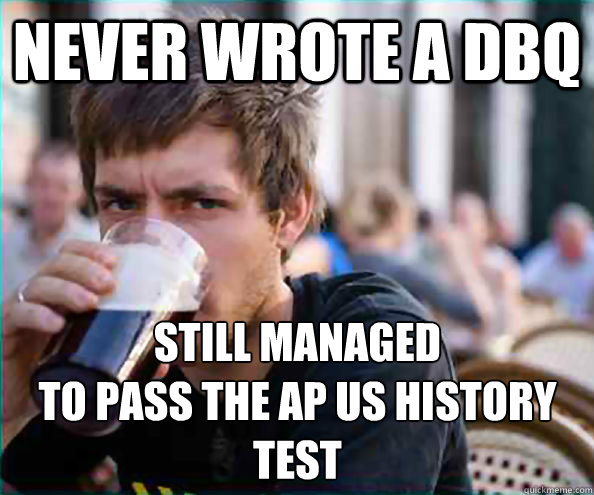 Never wrote a DBQ Still managed 
to pass the AP US History test  Lazy College Senior