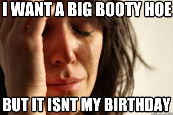 I want a big booty hoe But it isnt my birthday  First World Problems