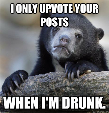 I only upvote your posts When I'm drunk.  Confession Bear
