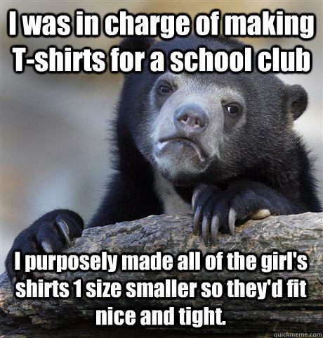 I was in charge of making T-shirts for a school club I purposely made all of the girl's shirts 1 size smaller so they'd fit nice and tight. - I was in charge of making T-shirts for a school club I purposely made all of the girl's shirts 1 size smaller so they'd fit nice and tight.  Confession Bear