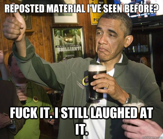 Reposted material I've seen before? fuck it. I still laughed at it.  Upvoting Obama