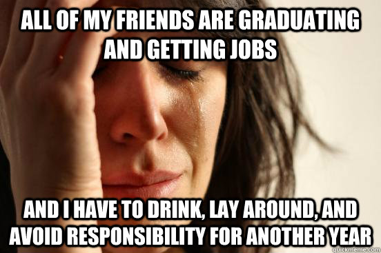 all of my friends are graduating and getting jobs and i have to drink, lay around, and avoid responsibility for another year  First World Problems