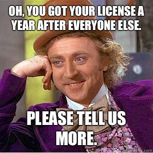 Oh, you got your license a year after everyone else. Please tell us more.  Condescending Wonka