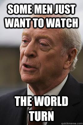 Some men just want to watch The world turn  