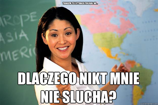 tragizm tej sytuacji polegal na... DLACZEGO NIKT MNIE NIE SlUCHA?  Unhelpful High School Teacher