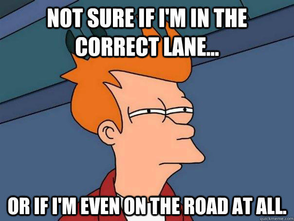 Not sure if I'm in the correct lane... Or if I'm even on the road at all.  