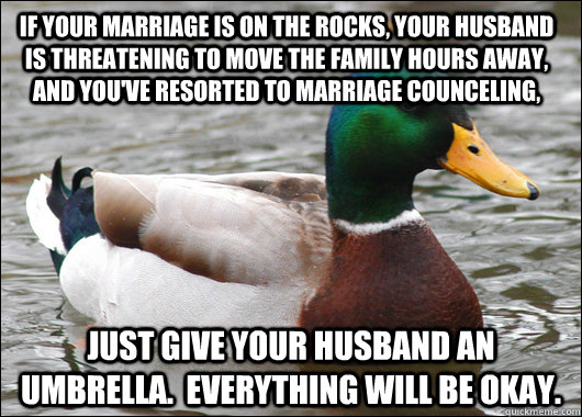 If your marriage is on the rocks, your husband is threatening to move the family hours away, and you've resorted to marriage counceling, Just give your husband an umbrella.  Everything will be okay.  Actual Advice Mallard
