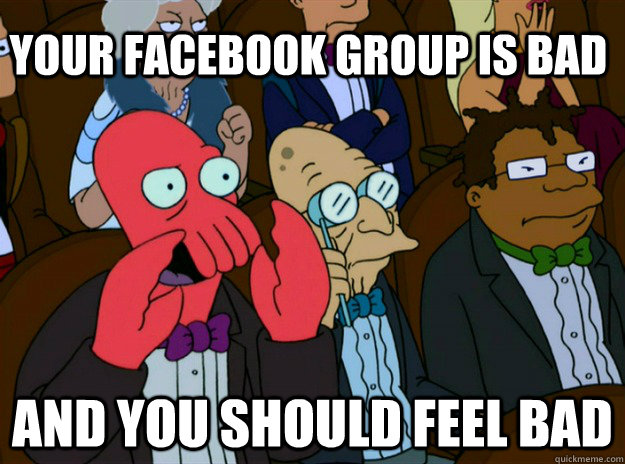 your facebook group is bad AND YOU SHOULD FEEL BAD  Zoidberg you should feel bad