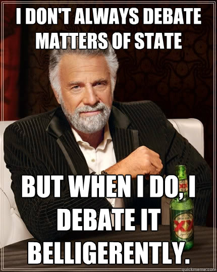 I don't always debate matters of state But when I do, I debate it belligerently.   The Most Interesting Man In The World