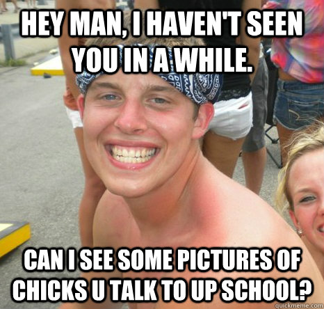 hey man, i haven't seen you in a while.  can i see some pictures of chicks u talk to up school? - hey man, i haven't seen you in a while.  can i see some pictures of chicks u talk to up school?  Misc