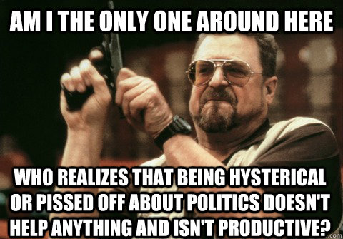 Am I the only one around here who realizes that being hysterical or pissed off about politics doesn't help anything and isn't productive? - Am I the only one around here who realizes that being hysterical or pissed off about politics doesn't help anything and isn't productive?  Am I the only one