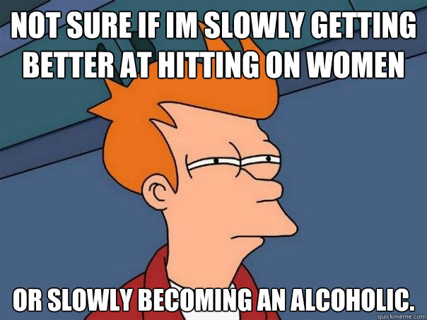 Not sure if im slowly getting better at hitting on women or slowly becoming an alcoholic.  Futurama Fry