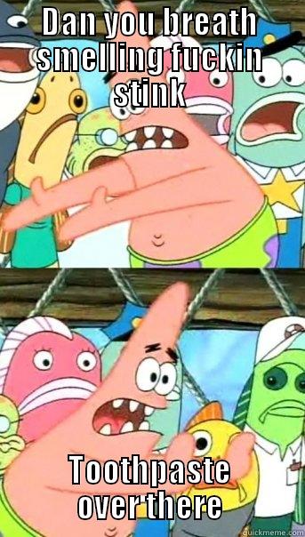 DAN YOU BREATH SMELLING FUCKIN STINK TOOTHPASTE OVER THERE Push it somewhere else Patrick