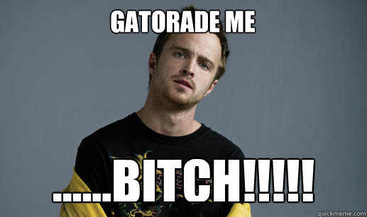 gatorade me ......bitch!!!!!  Jesse Pinkman Loves the word Bitch