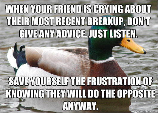 When your friend is crying about their most recent breakup, don't give any advice. just listen. save yourself the frustration of knowing they will do the opposite anyway.  Actual Advice Mallard