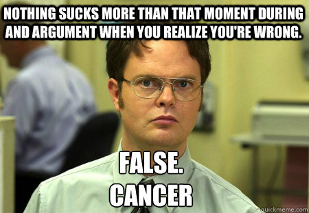 Nothing sucks more than that moment during and argument when you realize you're wrong. False.
Cancer - Nothing sucks more than that moment during and argument when you realize you're wrong. False.
Cancer  Schrute