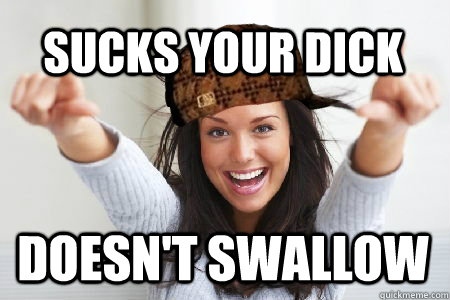 Sucks your dick doesn't swallow - Sucks your dick doesn't swallow  Scumbag Good Girl Gina