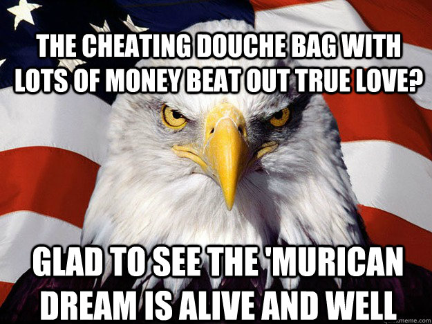 The cheating douche bag with lots of money beat out true love? glad to see the 'murican dream is alive and well  Patriotic Eagle