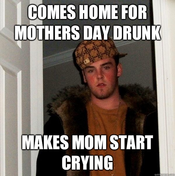 Comes home for Mothers Day drunk makes mom start crying  Scumbag Steve