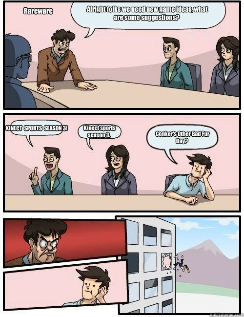  Alright folks we need new game ideas, what are some suggestions?  KINECT  SPORTS  SEASON 3!  Kinect sports season 3.  Conker's Other Bad Fur Day?   Rareware -  Alright folks we need new game ideas, what are some suggestions?  KINECT  SPORTS  SEASON 3!  Kinect sports season 3.  Conker's Other Bad Fur Day?   Rareware  Boardroom Suggestion