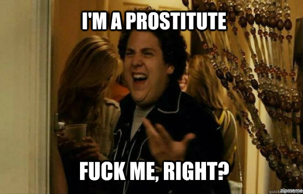 I'm a prostitute FUCK ME, RIGHT?  fuck me right