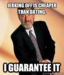 Jerking off is cheaper than dating. I guarantee it  I guarantee it