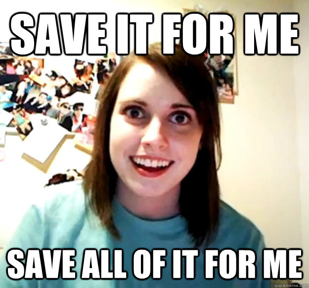 Save it for me save all of it for me  Overly Attached Girlfriend
