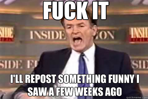 fuck it I'll repost something funny I saw a few weeks ago  Fuck It Bill OReilly