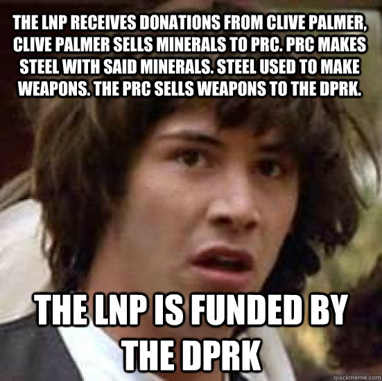 the LNP receives donations from Clive Palmer, Clive Palmer sells minerals to PRC. PRC makes steel with said minerals. Steel used to make weapons. the PRC sells weapons to the DPRK. the LNP is funded by the DPRK   conspiracy keanu